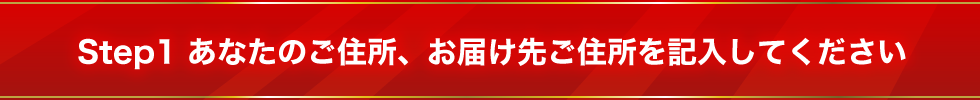 Step1　あなたのご住所、お届け先ご住所を記入してください