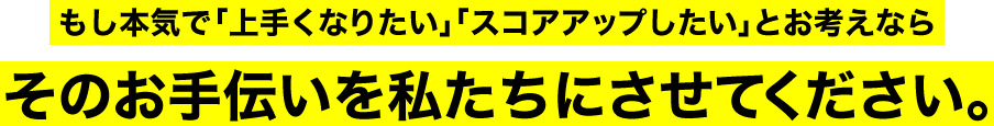 もし本気で「上手くなりたい」「スコアアップしたい」とお考えならそのお手伝いを私たちにさせてください。