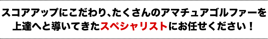 スコアアップにこだわり、たくさんのアマチュアゴルファーを上達へと導いてきたスペシャリストにお任せください！