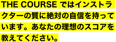 THE COURSE ではインストラクターの質に絶対の自信を持っています。あなたの理想のスコアを教えてください。