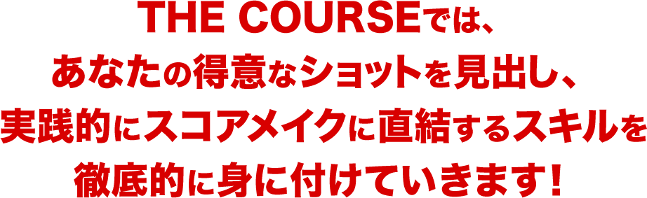 THE COURSEでは、あなたの得意なショットを見出し、実践的にスコアメイクに直結するスキルを徹底的に身に付けていきます！