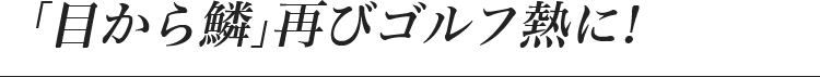 「目から鱗」再びゴルフ熱に！